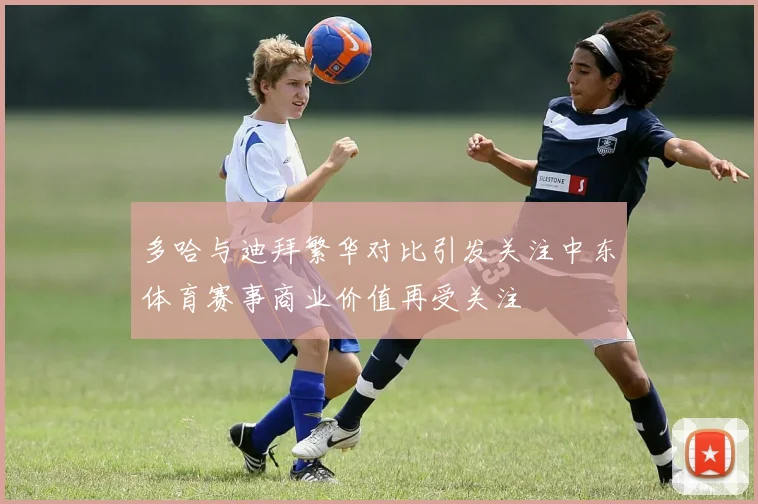 多哈与迪拜繁华对比引发关注中东体育赛事商业价值再受关注