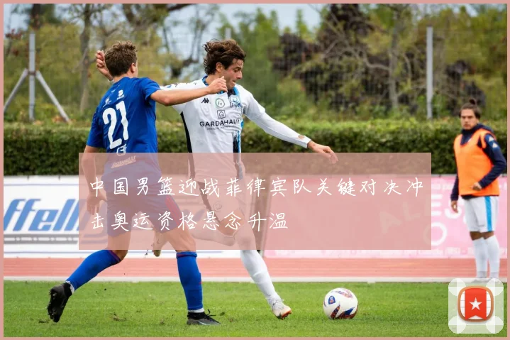 中国男篮迎战菲律宾队关键对决冲击奥运资格悬念升温