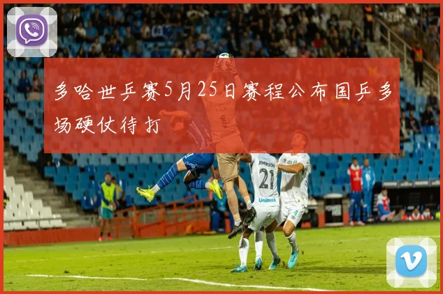 多哈世乒赛5月25日赛程公布国乒多场硬仗待打