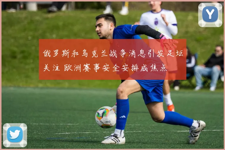 俄罗斯和乌克兰战争消息引发足坛关注 欧洲赛事安全安排成焦点
