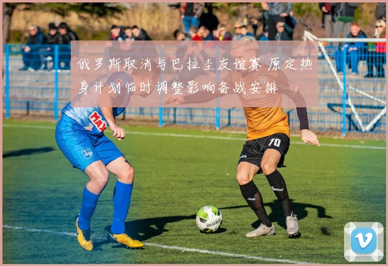 俄罗斯取消与巴拉圭友谊赛 原定热身计划临时调整影响备战安排