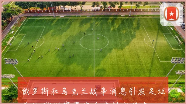 俄罗斯和乌克兰战争消息引发足坛关注 欧洲赛事安全安排成焦点