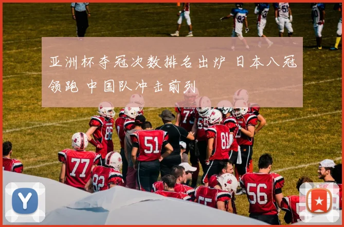 亚洲杯夺冠次数排名出炉 日本八冠领跑 中国队冲击前列