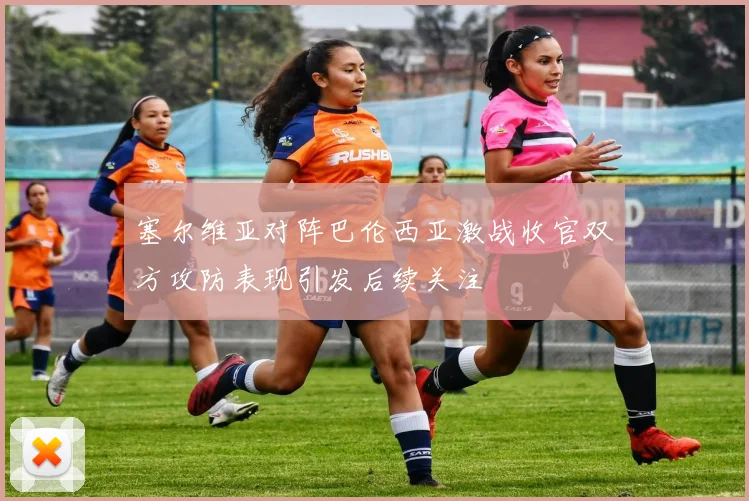 塞尔维亚对阵巴伦西亚激战收官双方攻防表现引发后续关注