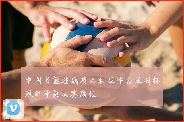 中国男篮迎战澳大利亚冲击亚洲杯冠军冲刺决赛席位