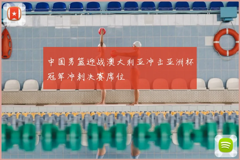 中国男篮迎战澳大利亚冲击亚洲杯冠军冲刺决赛席位