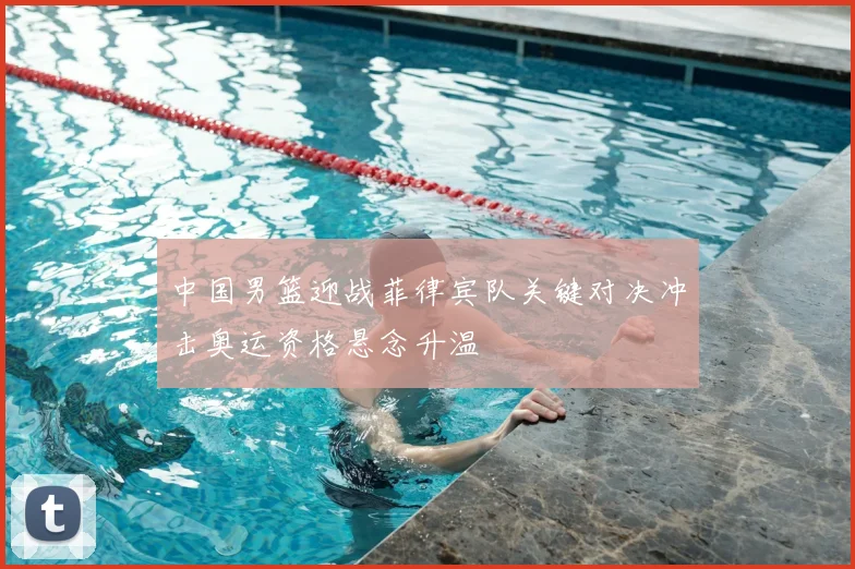 中国男篮迎战菲律宾队关键对决冲击奥运资格悬念升温