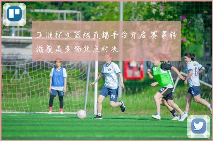 亚洲杯女篮线直播平台开启 赛事转播覆盖多场焦点对决